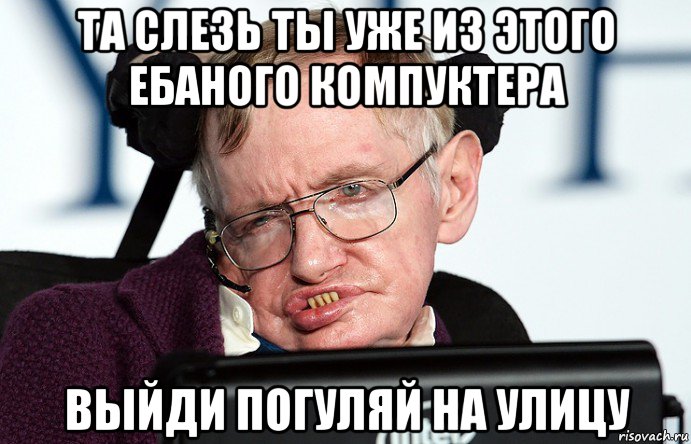та слезь ты уже из этого ебаного компуктера выйди погуляй на улицу