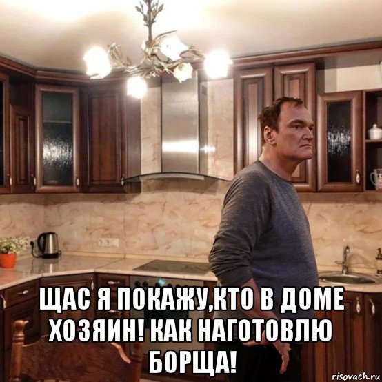  щас я покажу,кто в доме хозяин! как наготовлю борща!