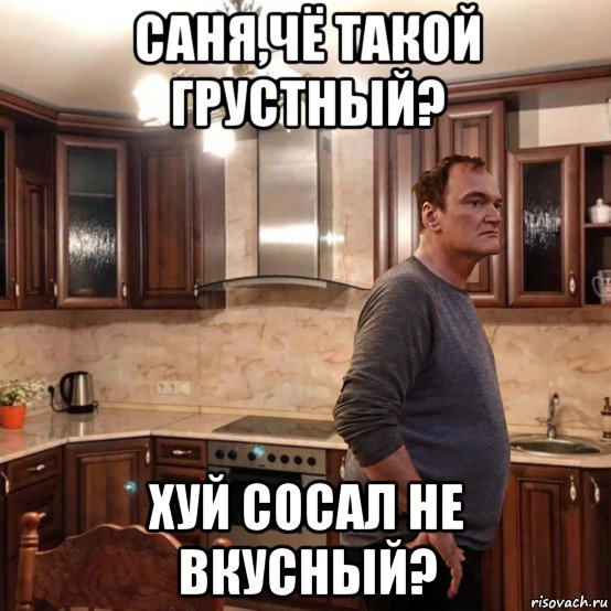 саня,чё такой грустный? хуй сосал не вкусный?