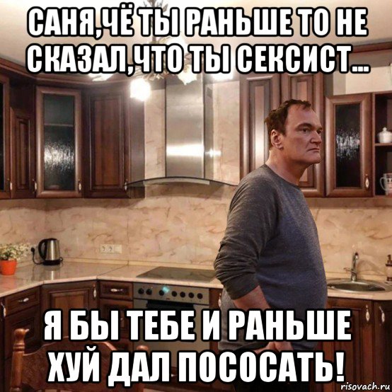 саня,чё ты раньше то не сказал,что ты сексист... я бы тебе и раньше хуй дал пососать!