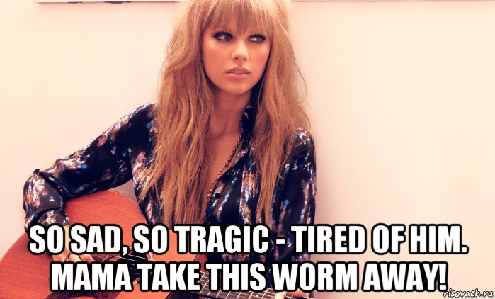  so sad, so tragic - tired of him. mama take this worm away!
