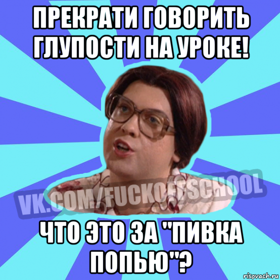 прекрати говорить глупости на уроке! что это за "пивка попью"?