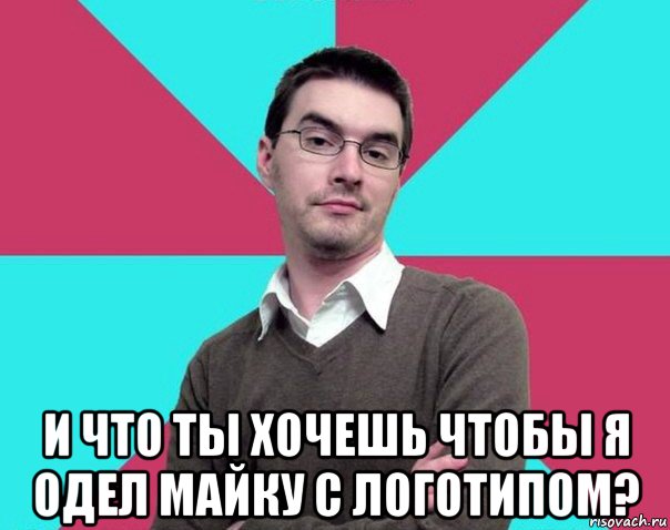  и что ты хочешь чтобы я одел майку с логотипом?