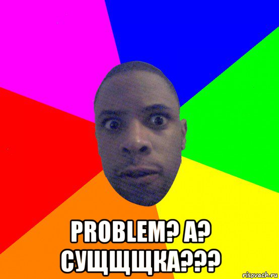  problem? a? сущщщка???, Мем  Типичный Негр