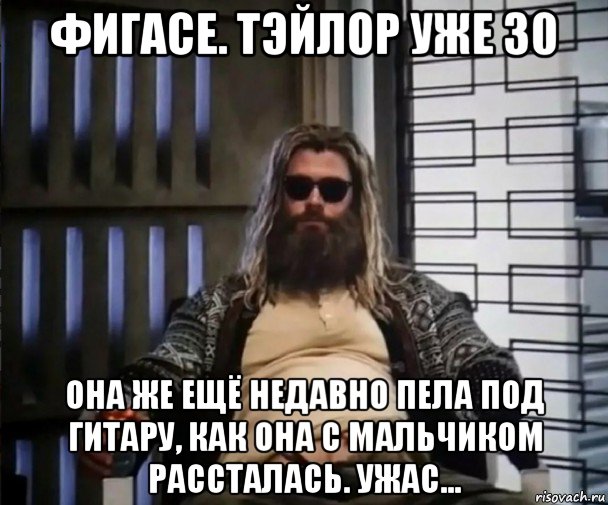 фигасе. тэйлор уже 30 она же ещё недавно пела под гитару, как она с мальчиком рассталась. ужас..., Мем Толстый Тор