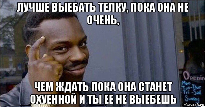 лучше выебать телку, пока она не очень, чем ждать пока она станет охуенной и ты ее не выебешь