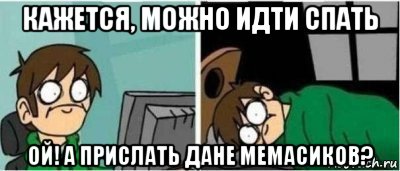 кажется, можно идти спать ой! а прислать дане мемасиков?