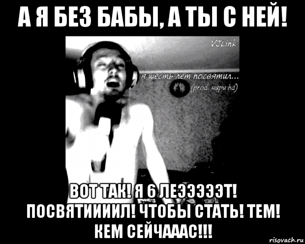 а я без бабы, а ты с ней! вот так! я 6 леэээээт! посвятиииил! чтобы стать! тем! кем сейчааас!!!