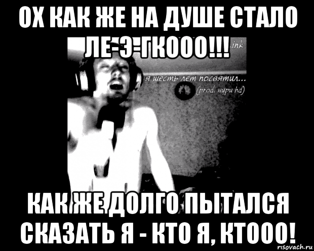 ох как же на душе стало ле-э-гкооо!!! как же долго пытался сказать я - кто я, ктооо!