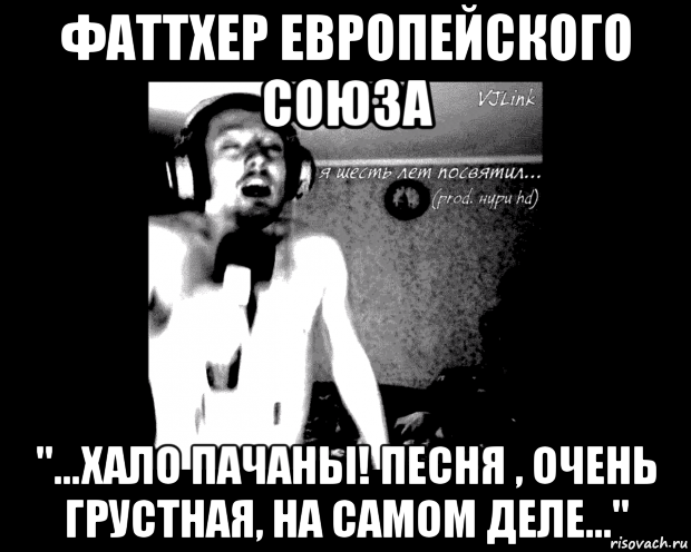 фаттхер европейского союза "...хало пачаны! песня , очень грустная, на самом деле..."