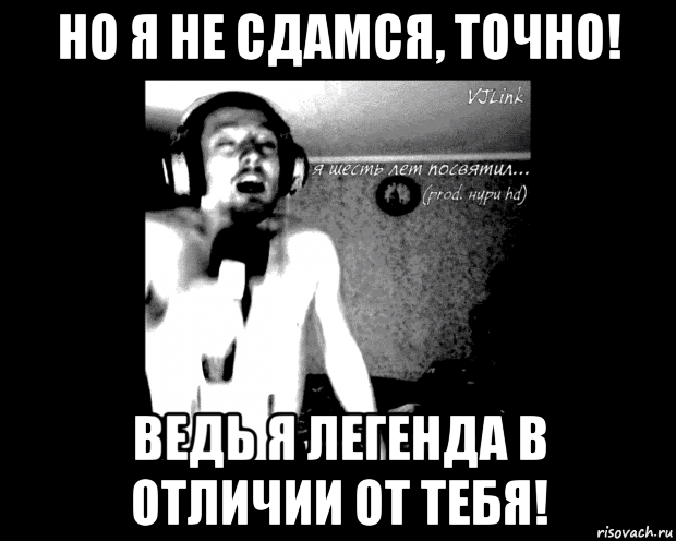 но я не сдамся, точно! ведь я легенда в отличии от тебя!