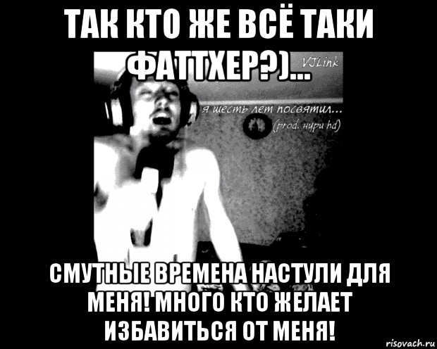 так кто же всё таки фаттхер?)... смутные времена настули для меня! много кто желает избавиться от меня!
