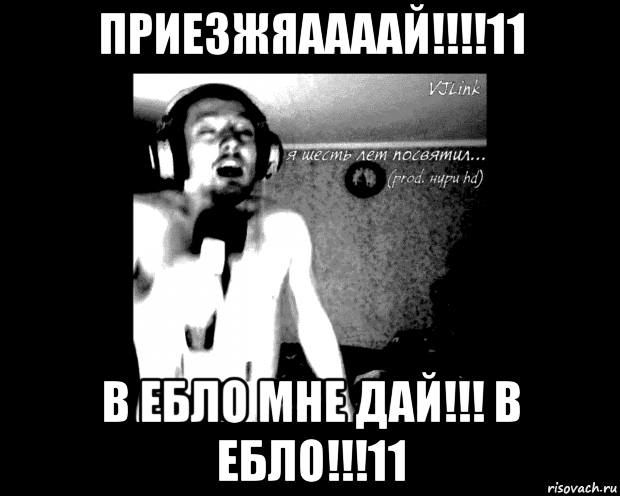 приезжяаааай!!!!11 в ебло мне дай!!! в ебло!!!11