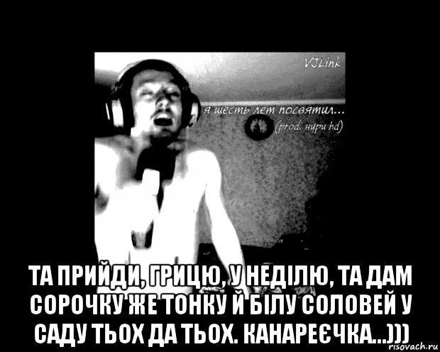  та прийди, грицю, у неділю, та дам сорочку же тонку й бiлу соловей у саду тьох да тьох. канареєчка...)))