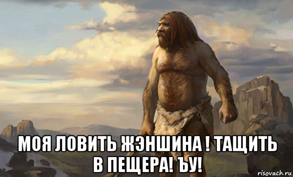  моя ловить жэншина ! тащить в пещера! ъу!