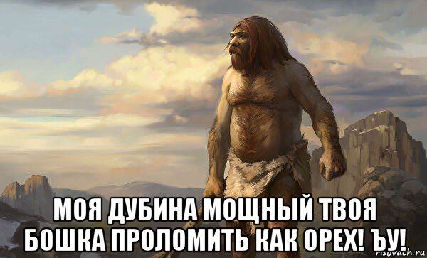  моя дубина мощный твоя бошка проломить как орех! ъу!