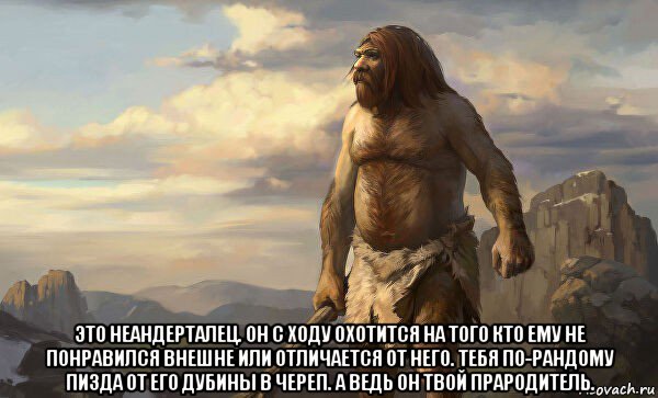  это неандерталец. он с ходу охотится на того кто ему не понравился внешне или отличается от него. тебя по-рандому пизда от его дубины в череп. а ведь он твой прародитель.