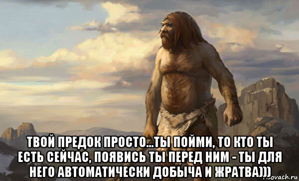  твой предок просто...ты пойми, то кто ты есть сейчас, появись ты перед ним - ты для него автоматически добыча и жратва)))