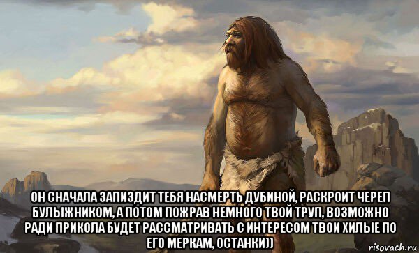  он сначала запиздит тебя насмерть дубиной, раскроит череп булыжником, а потом пожрав немного твой труп, возможно ради прикола будет рассматривать с интересом твои хилые по его меркам, останки))