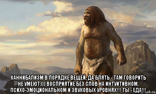  каннибализм в порядке вещей, да блять - там говорить не умеют))) восприятие без слов на интуитивном, психо-эмоциональном и звуковых уровнях!!! ты - еда!!!
