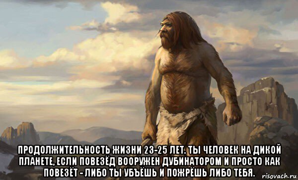  продолжительность жизни 23-25 лет. ты человек на дикой планете, если повезёд вооружен дубинатором и просто как повезёт - либо ты убъёшь и пожрёшь либо тебя.