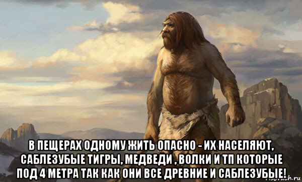  в пещерах одному жить опасно - их населяют, саблезубые тигры, медведи , волки и тп которые под 4 метра так как они все древние и саблезубые!
