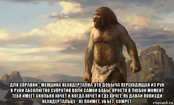  для справки - женщина неандерталка это добыча переходящая из рук в руки абсолютно супротив воли самой бабы. просто в любой момент тебя имеет сколько хочет и когда хочет и где хочет. ну давай попизди неандертальцу - не поймет, убъет, сожрет.