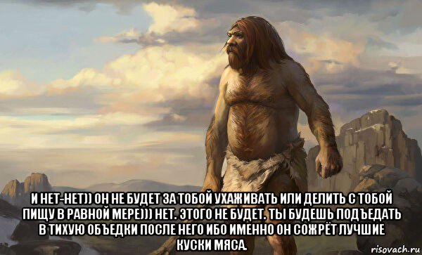  и нет-нет)) он не будет за тобой ухаживать или делить с тобой пищу в равной мере))) нет. этого не будет. ты будешь подъедать в тихую объедки после него ибо именно он сожрёт лучшие куски мяса.