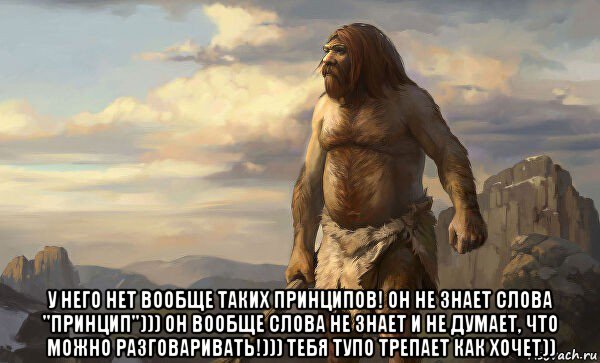  у него нет вообще таких принципов! он не знает слова "принцип"))) он вообще слова не знает и не думает, что можно разговаривать!))) тебя тупо трепает как хочет))