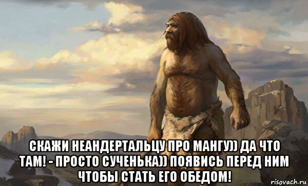  скажи неандертальцу про мангу)) да что там! - просто сученька)) появись перед ним чтобы стать его обедом!
