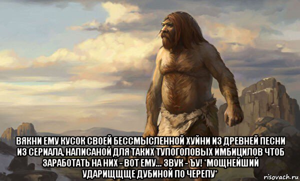  вякни ему кусок своей бессмысленной хуйни из древней песни из сериала, написаной для таких тупоголовых имбицилов чтоб заработать на них - вот ему... звук - ъу! *мощнейший ударищщще дубиной по черепу*