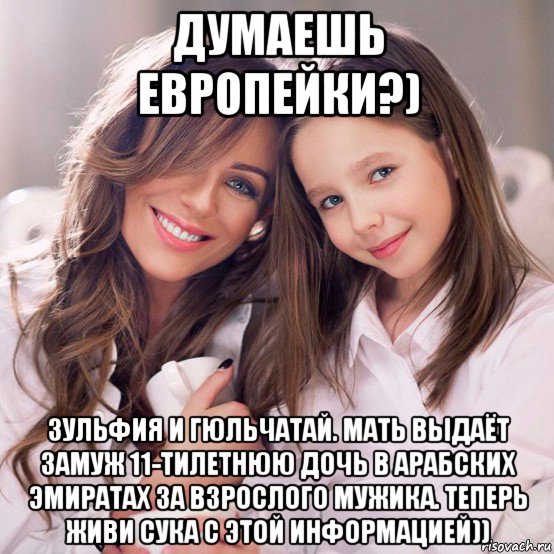 думаешь европейки?) зульфия и гюльчатай. мать выдаёт замуж 11-тилетнюю дочь в арабских эмиратах за взрослого мужика. теперь живи сука с этой информацией))