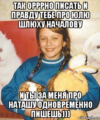 так орррно писать и правду тебе про юлю шлюху началову и ты за меня про наташу одновременно пишешь)))