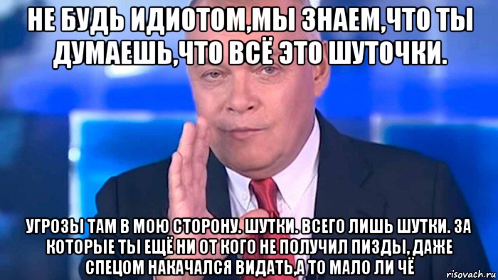 не будь идиотом,мы знаем,что ты думаешь,что всё это шуточки. угрозы там в мою сторону. шутки. всего лишь шутки. за которые ты ещё ни от кого не получил пизды, даже спецом накачался видать,а то мало ли чё, Мем 111
