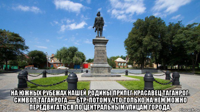 на южных рубежах нашей родины прилег красавец таганрог. символ таганрога — бтр, потому что только на нем можно передвигаться по центральным улицам города.