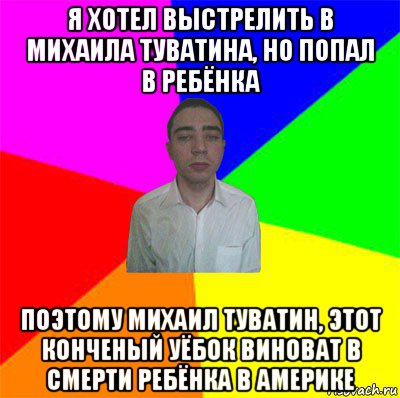 я хотел выстрелить в михаила туватина, но попал в ребёнка поэтому михаил туватин, этот конченый уёбок виноват в смерти ребёнка в америке