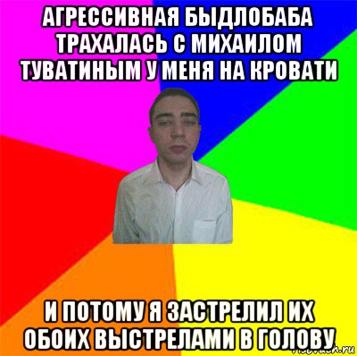 агрессивная быдлобаба трахалась с михаилом туватиным у меня на кровати и потому я застрелил их обоих выстрелами в голову