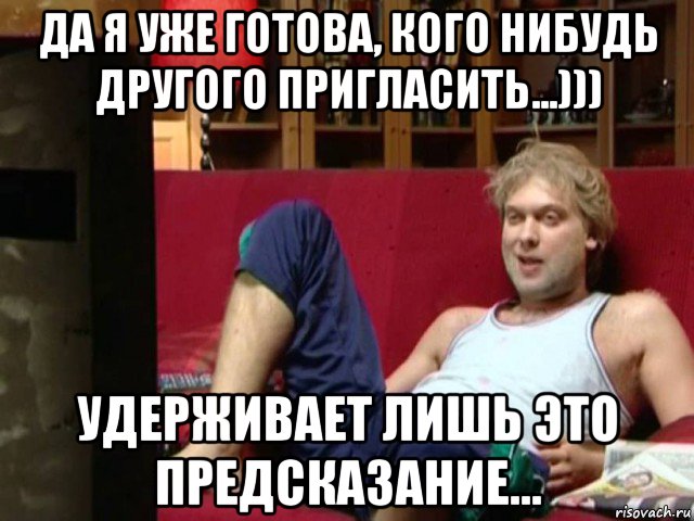 да я уже готова, кого нибудь другого пригласить...))) удерживает лишь это предсказание...
