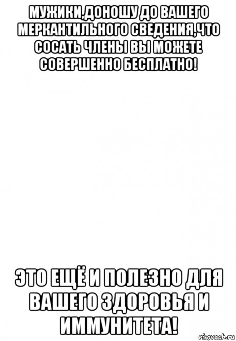 мужики,доношу до вашего меркантильного сведения,что сосать члены вы можете совершенно бесплатно! это ещё и полезно для вашего здоровья и иммунитета!