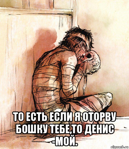  то есть если я оторву бошку тебе,то денис -мой., Мем Больные люди