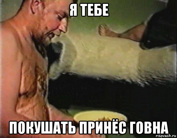 я тебе покушать принёс говна