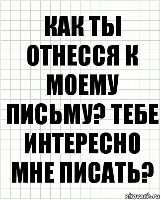 как ты отнесся к моему письму? тебе интересно мне писать?