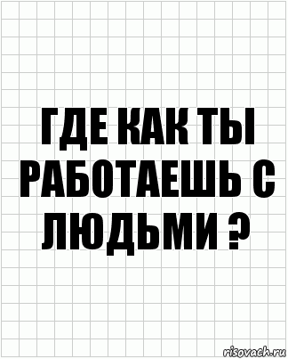 где как ты работаешь с людьми ?