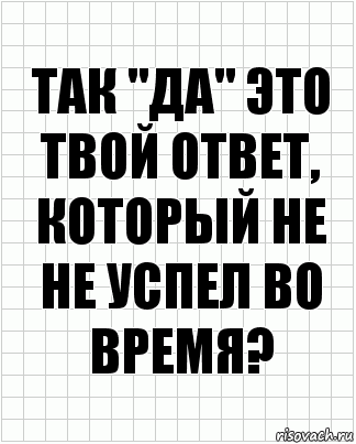 так "да" это твой ответ, который не не успел во время?