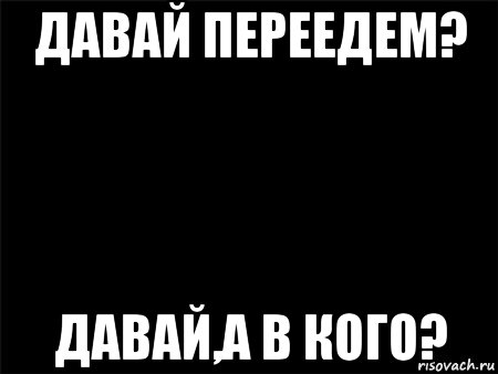 давай переедем? давай,а в кого?, Мем Черный фон