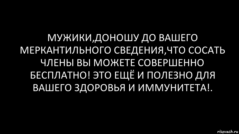 мужики,доношу до вашего меркантильного сведения,что сосать члены вы можете совершенно бесплатно! это ещё и полезно для вашего здоровья и иммунитета!.