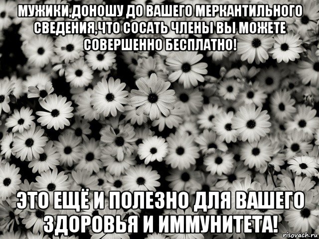 мужики,доношу до вашего меркантильного сведения,что сосать члены вы можете совершенно бесплатно! это ещё и полезно для вашего здоровья и иммунитета!