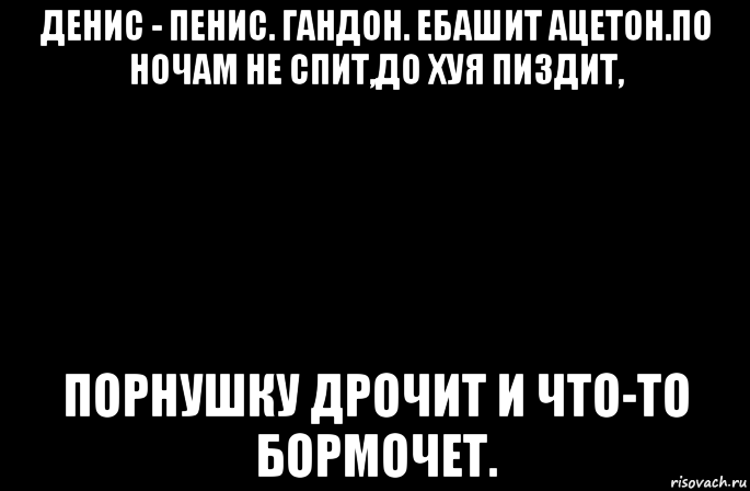 денис - пенис. гандон. ебашит ацетон.по ночам не спит,до хуя пиздит, порнушку дрочит и что-то бормочет.