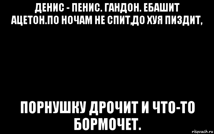 денис - пенис. гандон. ебашит ацетон.по ночам не спит,до хуя пиздит, порнушку дрочит и что-то бормочет., Мем Чорный фон