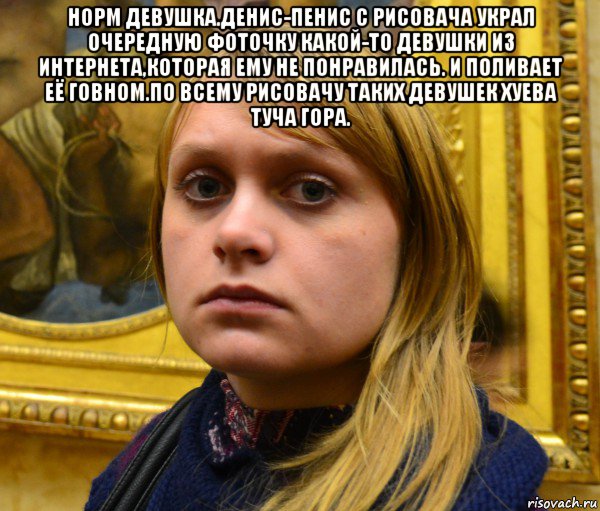 норм девушка.денис-пенис с рисовача украл очередную фоточку какой-то девушки из интернета,которая ему не понравилась. и поливает её говном.по всему рисовачу таких девушек хуева туча гора. 